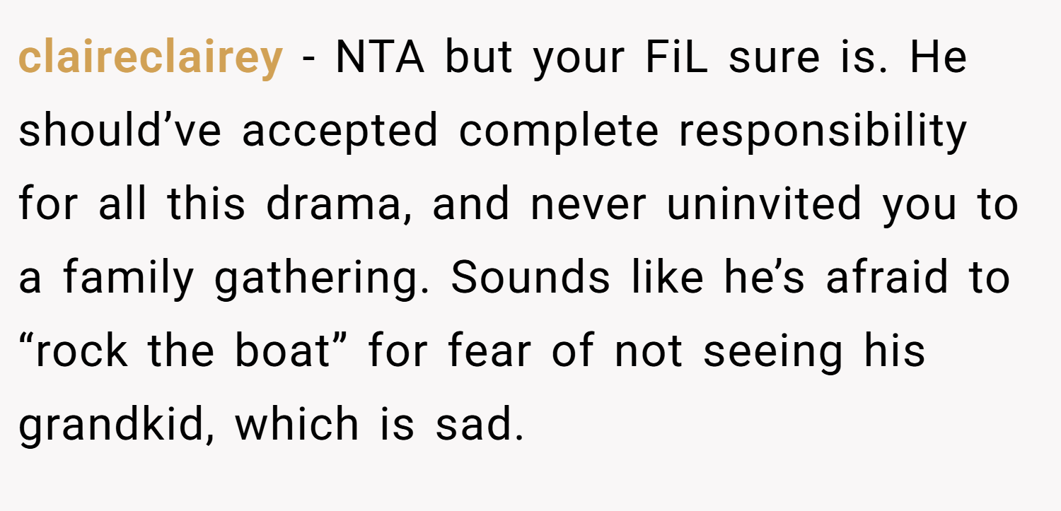 claireclairey − NTA but your FiL sure is. He should’ve accepted complete responsibility for all this drama, and never uninvited you to a family gathering. Sounds like he’s afraid to “rock the boat” for fear of not seeing his grandkid, which is sad.