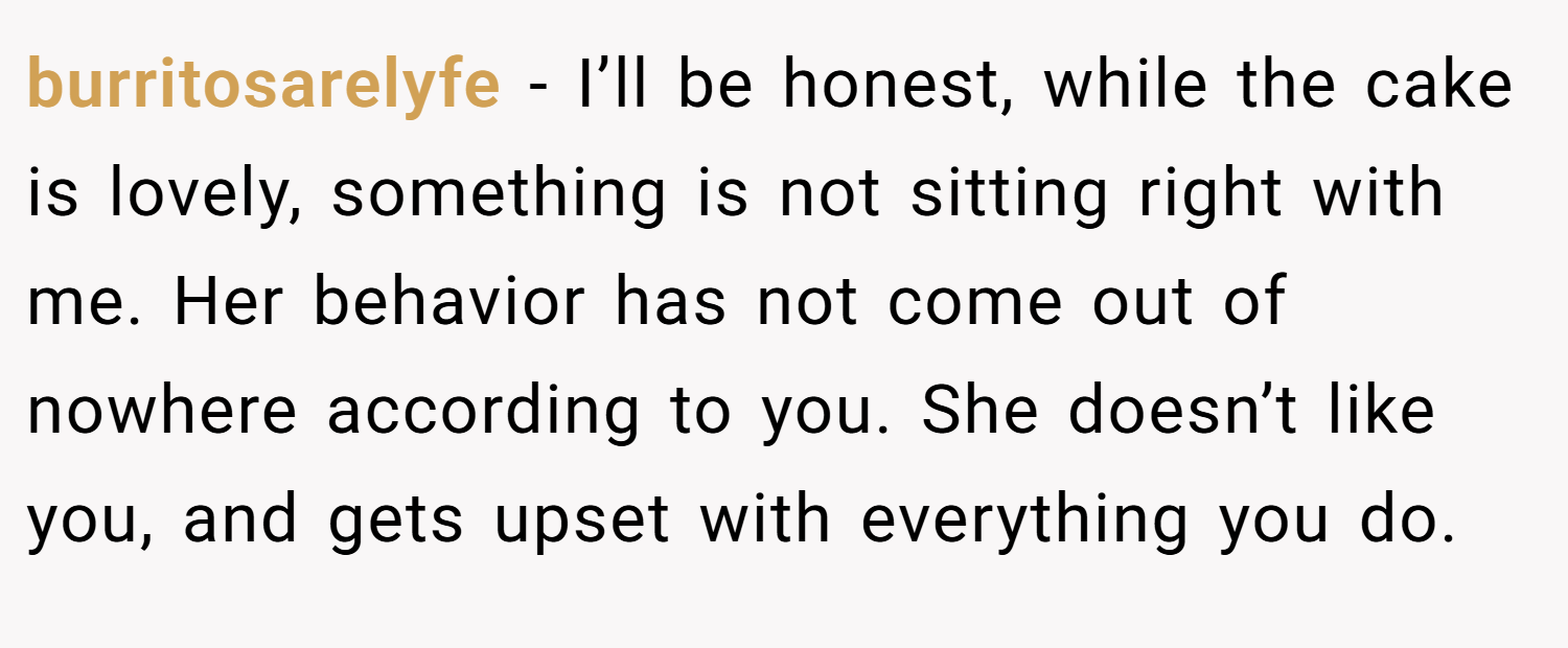 burritosarelyfe − I’ll be honest, while the cake is lovely, something is not sitting right with me. Her behavior has not come out of nowhere according to you. She doesn’t like you, and gets upset with everything you do.