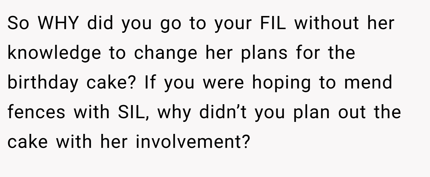So WHY did you go to your FIL without her knowledge to change her plans for the birthday cake? If you were hoping to mend fences with SIL, why didn’t you plan out the cake with her involvement?