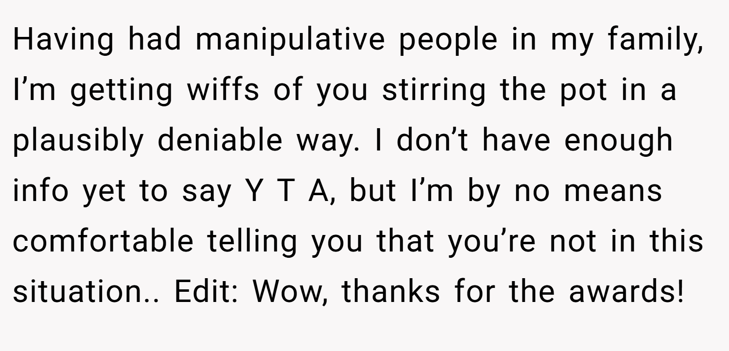 Having had manipulative people in my family, I’m getting wiffs of you stirring the pot in a plausibly deniable way. I don’t have enough info yet to say Y T A, but I’m by no means comfortable telling you that you’re not in this situation.. Edit: Wow, thanks for the awards!