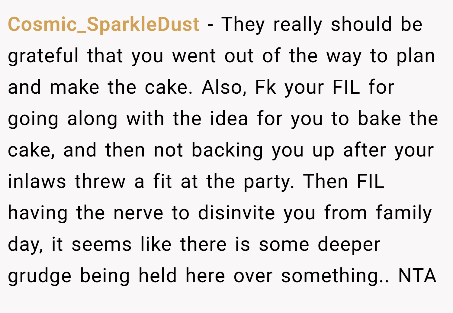 Cosmic_SparkleDust − They really should be grateful that you went out of the way to plan and make the cake. Also, Fk your FIL for going along with the idea for you to bake the cake, and then not backing you up after your inlaws threw a fit at the party. Then FIL having the nerve to disinvite you from family day, it seems like there is some deeper grudge being held here over something.. NTA