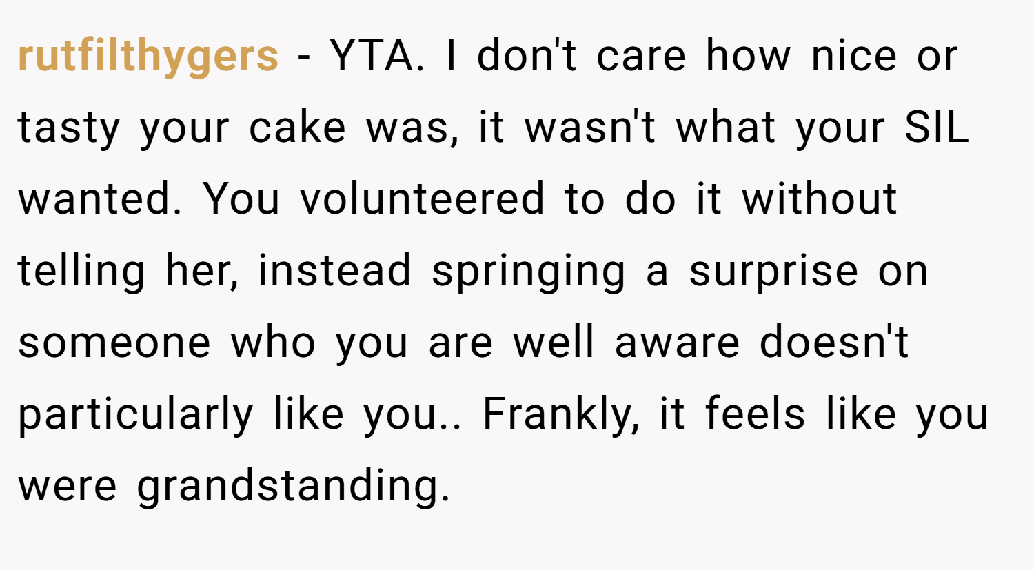 rutfilthygers − YTA. I don't care how nice or tasty your cake was, it wasn't what your SIL wanted. You volunteered to do it without telling her, instead springing a surprise on someone who you are well aware doesn't particularly like you.. Frankly, it feels like you were grandstanding.