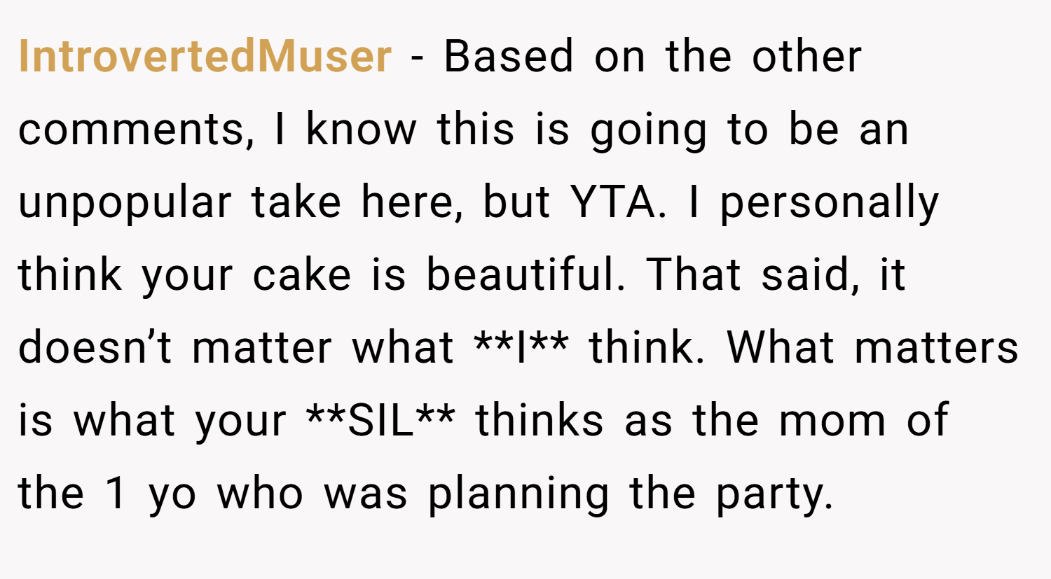 IntrovertedMuser − Based on the other comments, I know this is going to be an unpopular take here, but YTA. I personally think your cake is beautiful. That said, it doesn’t matter what **I** think. What matters is what your **SIL** thinks as the mom of the 1 yo who was planning the party.