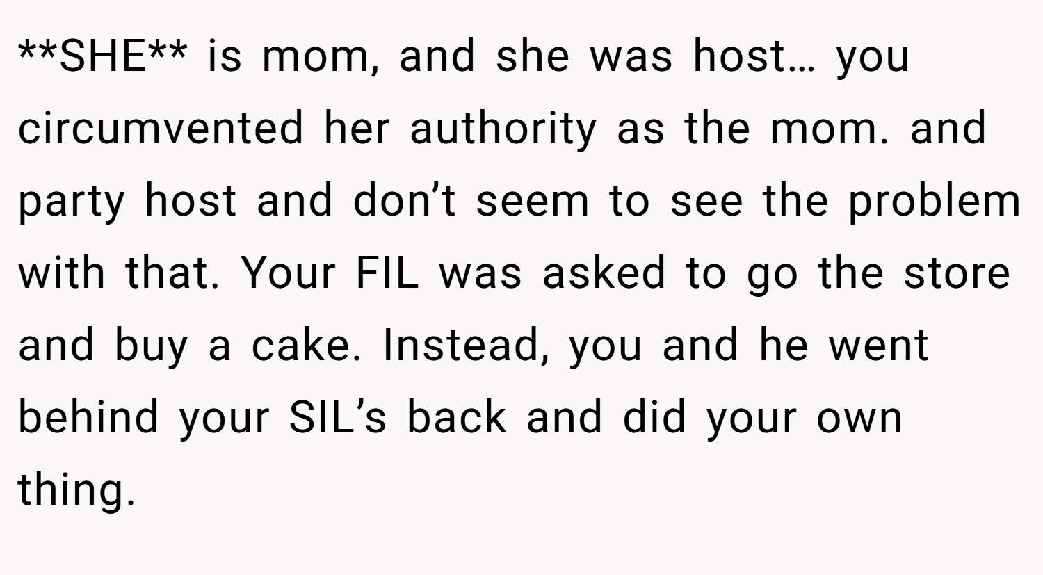 **SHE** is mom, and she was host… you circumvented her authority as the mom. and party host and don’t seem to see the problem with that. Your FIL was asked to go the store and buy a cake. Instead, you and he went behind your SIL’s back and did your own thing.