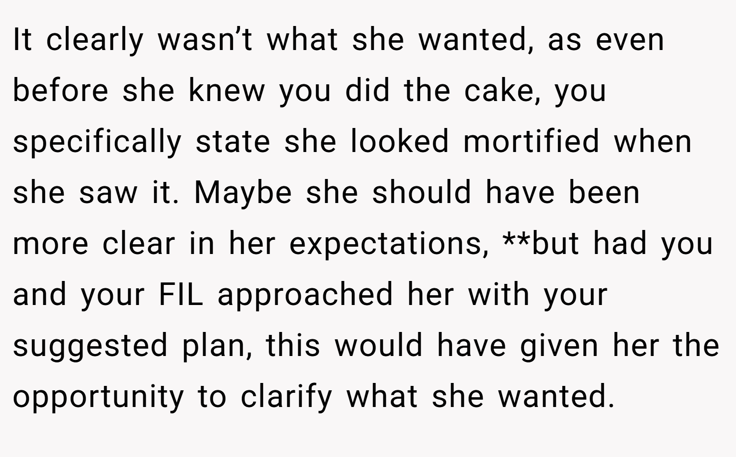It clearly wasn’t what she wanted, as even before she knew you did the cake, you specifically state she looked mortified when she saw it. Maybe she should have been more clear in her expectations, **but had you and your FIL approached her with your suggested plan, this would have given her the opportunity to clarify what she wanted.