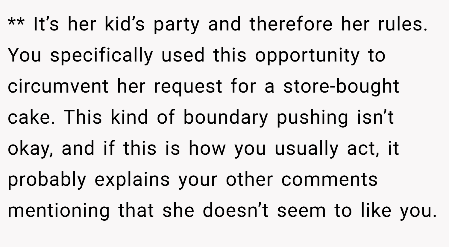 ** It’s her kid’s party and therefore her rules. You specifically used this opportunity to circumvent her request for a store-bought cake. This kind of boundary pushing isn’t okay, and if this is how you usually act, it probably explains your other comments mentioning that she doesn’t seem to like you.