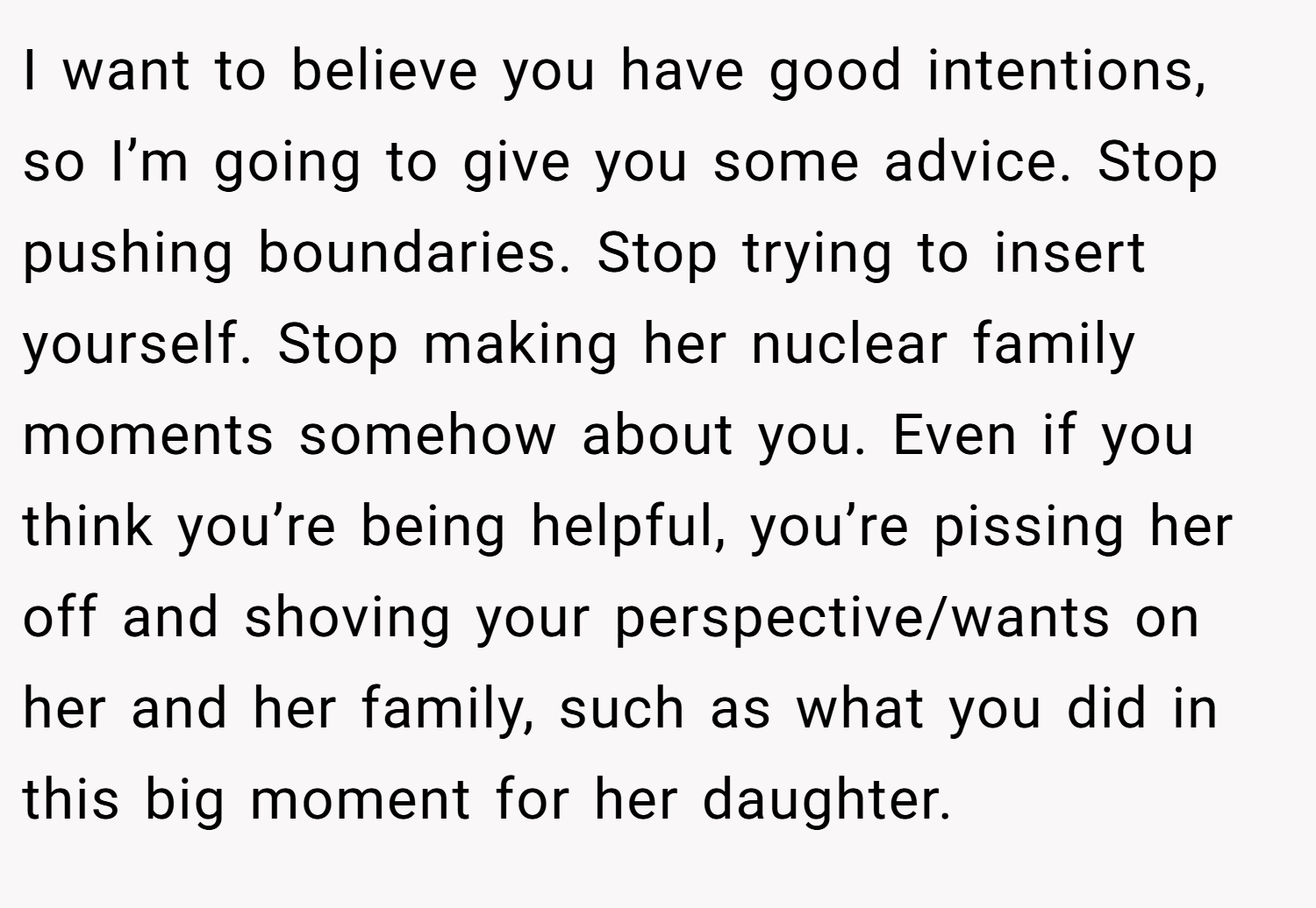 I want to believe you have good intentions, so I’m going to give you some advice. Stop pushing boundaries. Stop trying to insert yourself. Stop making her nuclear family moments somehow about you. Even if you think you’re being helpful, you’re pissing her off and shoving your perspective/wants on her and her family, such as what you did in this big moment for her daughter.