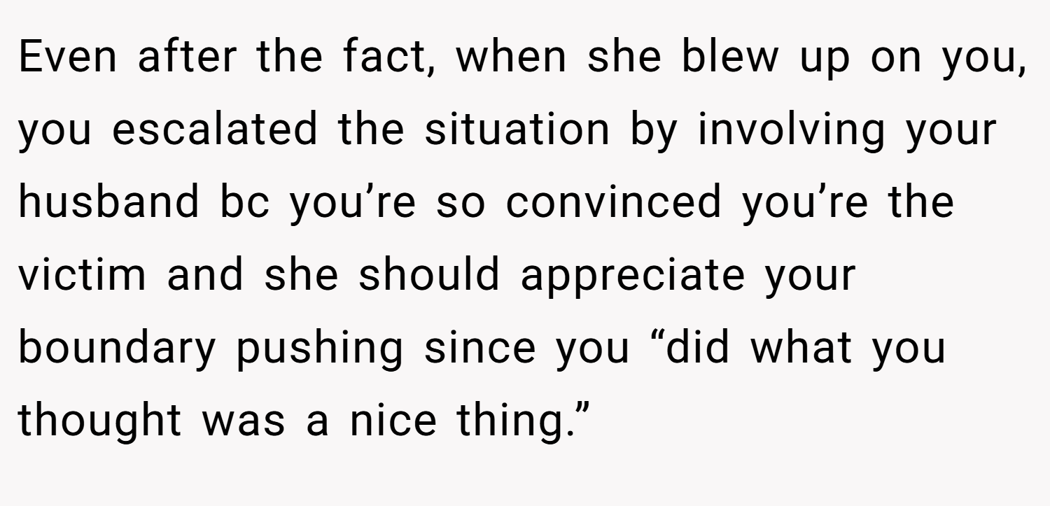 Even after the fact, when she blew up on you, you escalated the situation by involving your husband bc you’re so convinced you’re the victim and she should appreciate your boundary pushing since you “did what you thought was a nice thing.”