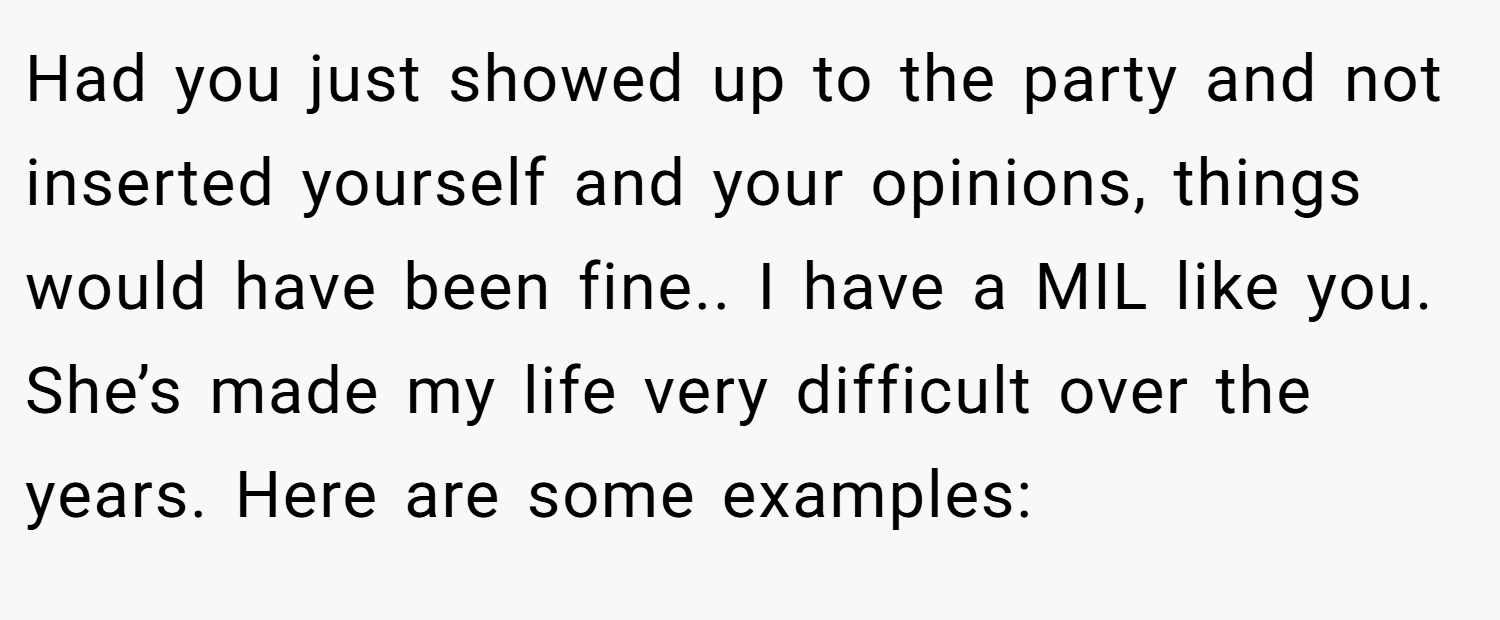 Had you just showed up to the party and not inserted yourself and your opinions, things would have been fine.. I have a MIL like you. She’s made my life very difficult over the years. Here are some examples:
