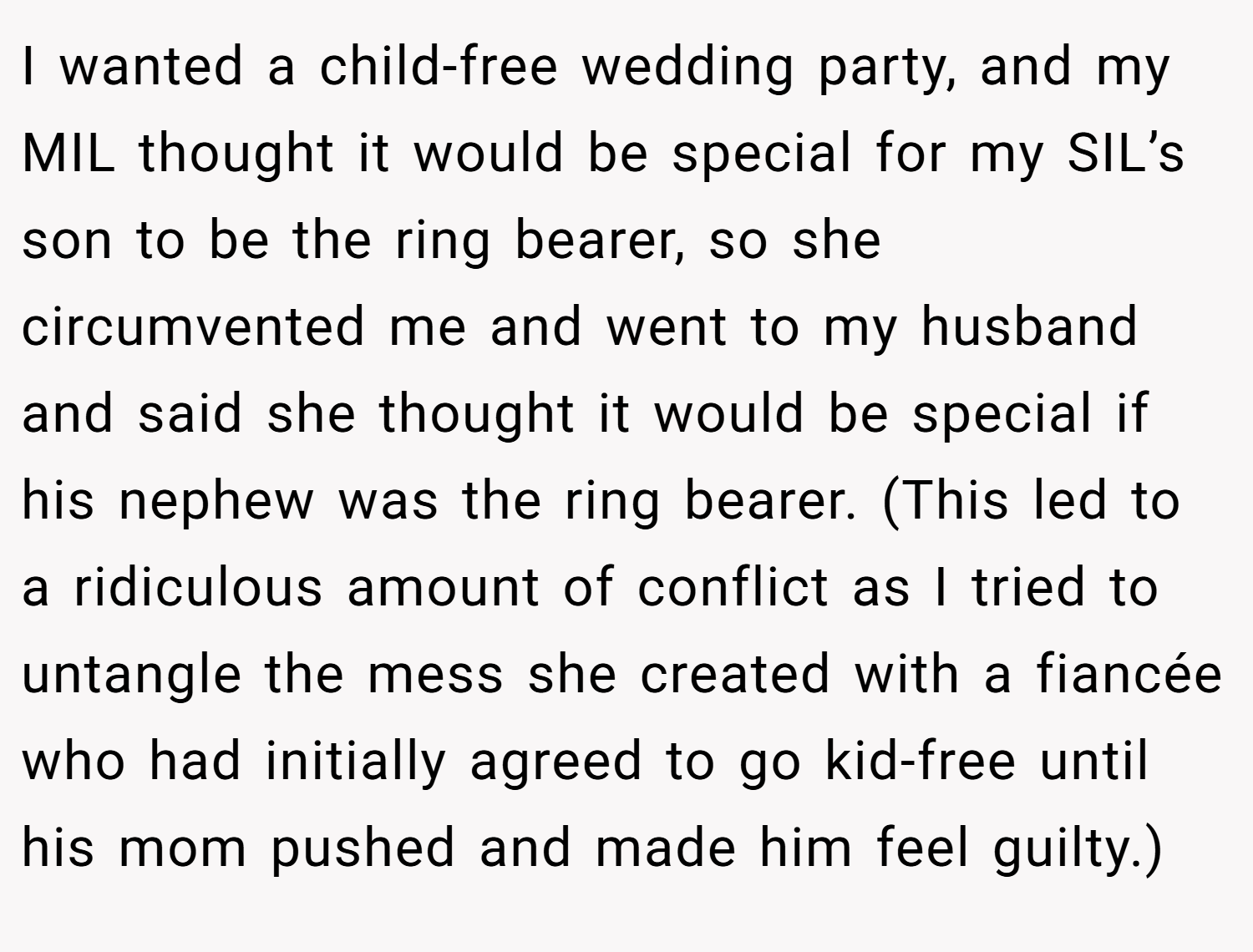 I wanted a child-free wedding party, and my MIL thought it would be special for my SIL’s son to be the ring bearer, so she circumvented me and went to my husband and said she thought it would be special if his nephew was the ring bearer. (This led to a ridiculous amount of conflict as I tried to untangle the mess she created with a fiancée who had initially agreed to go kid-free until his mom pushed and made him feel guilty.)