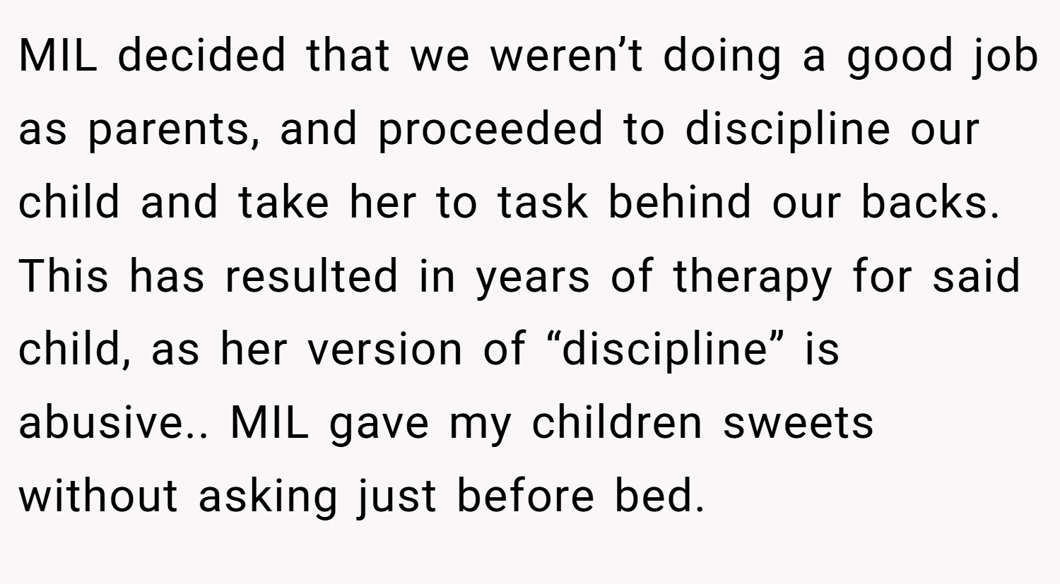 MIL decided that we weren’t doing a good job as parents, and proceeded to discipline our child and take her to task behind our backs. This has resulted in years of therapy for said child, as her version of “discipline” is abusive.. MIL gave my children sweets without asking just before bed.