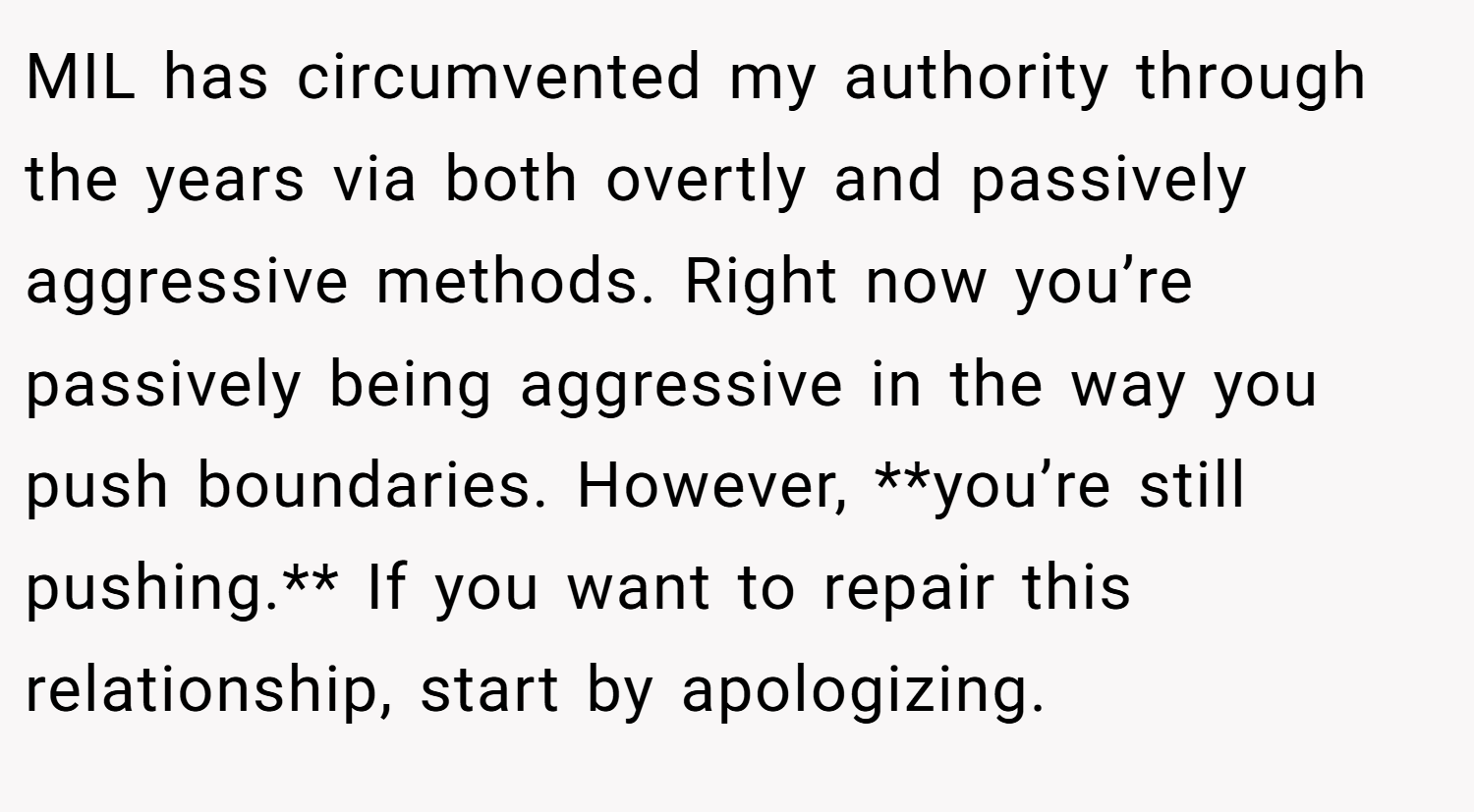 MIL has circumvented my authority through the years via both overtly and passively aggressive methods. Right now you’re passively being aggressive in the way you push boundaries. However, **you’re still pushing.** If you want to repair this relationship, start by apologizing.