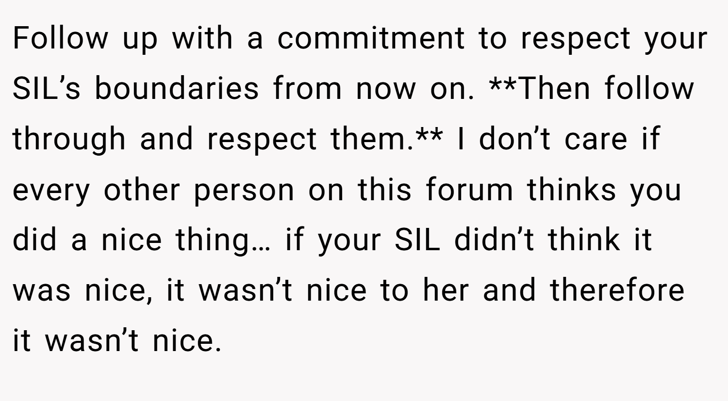 Follow up with a commitment to respect your SIL’s boundaries from now on. **Then follow through and respect them.** I don’t care if every other person on this forum thinks you did a nice thing… if your SIL didn’t think it was nice, it wasn’t nice to her and therefore it wasn’t nice.