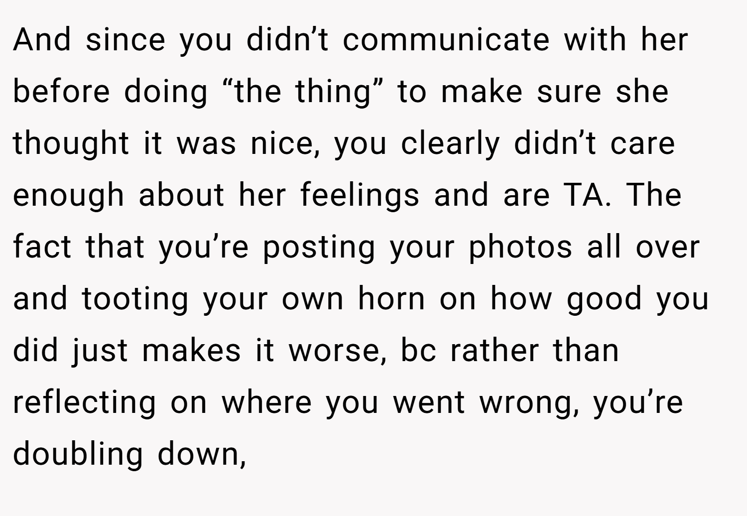 And since you didn’t communicate with her before doing “the thing” to make sure she thought it was nice, you clearly didn’t care enough about her feelings and are TA. The fact that you’re posting your photos all over and tooting your own horn on how good you did just makes it worse, bc rather than reflecting on where you went wrong, you’re doubling down,