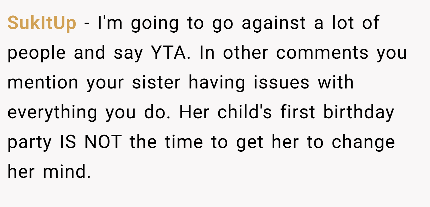 SukItUp − I'm going to go against a lot of people and say YTA. In other comments you mention your sister having issues with everything you do. Her child's first birthday party IS NOT the time to get her to change her mind.