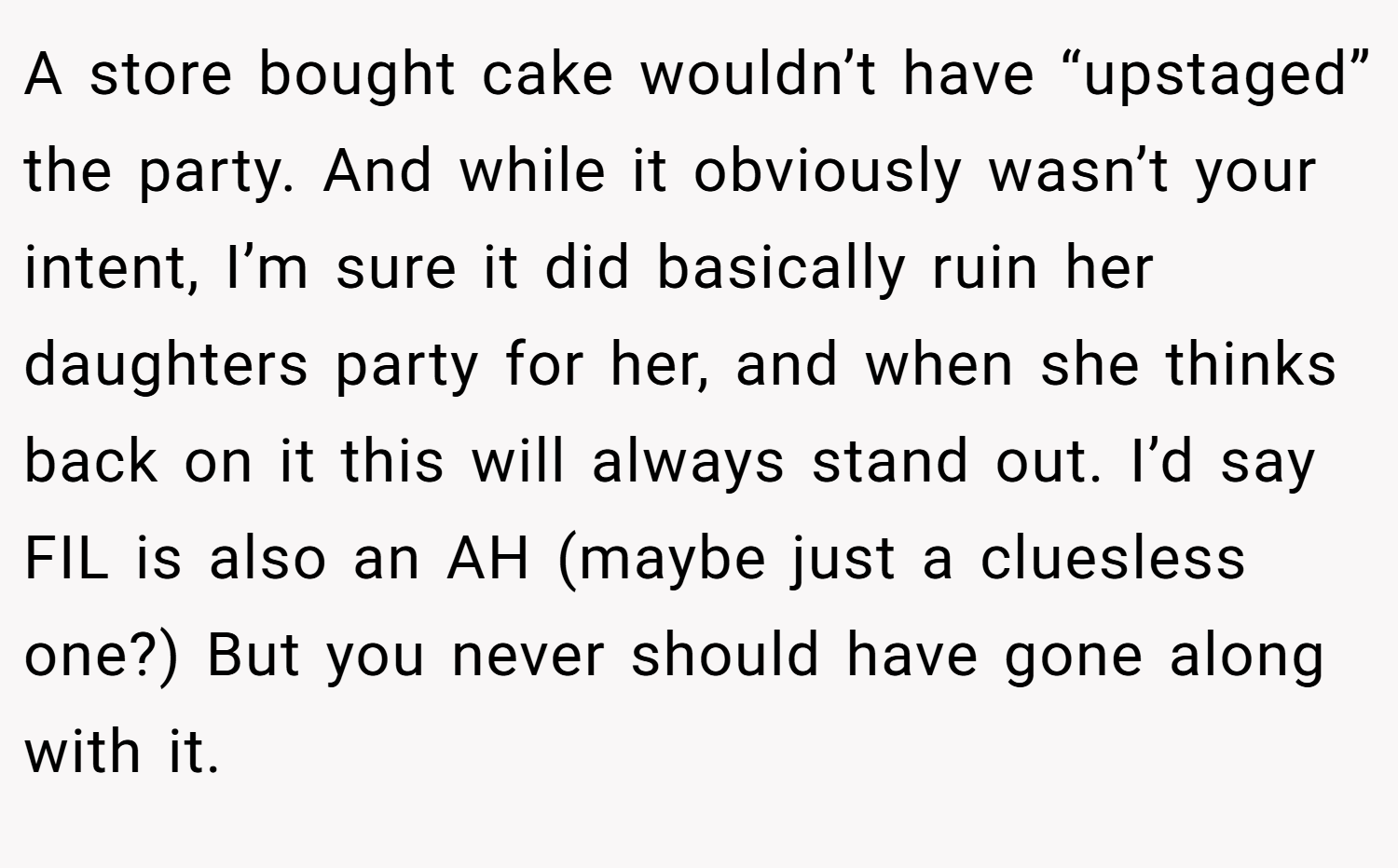 A store bought cake wouldn’t have “upstaged” the party. And while it obviously wasn’t your intent, I’m sure it did basically ruin her daughters party for her, and when she thinks back on it this will always stand out. I’d say FIL is also an AH (maybe just a cluesless one?) But you never should have gone along with it.