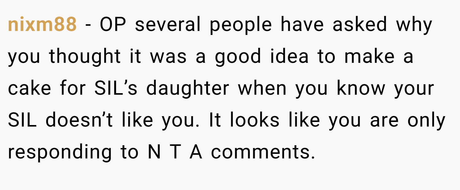 nixm88 − OP several people have asked why you thought it was a good idea to make a cake for SIL’s daughter when you know your SIL doesn’t like you. It looks like you are only responding to N T A comments.