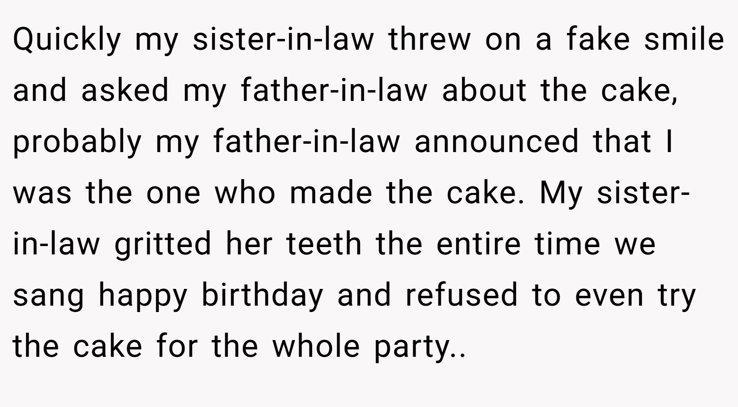 Quickly my sister-in-law threw on a fake smile and asked my father-in-law about the cake, probably my father-in-law announced that I was the one who made the cake. My sister-in-law gritted her teeth the entire time we sang happy birthday and refused to even try the cake for the whole party.. ​