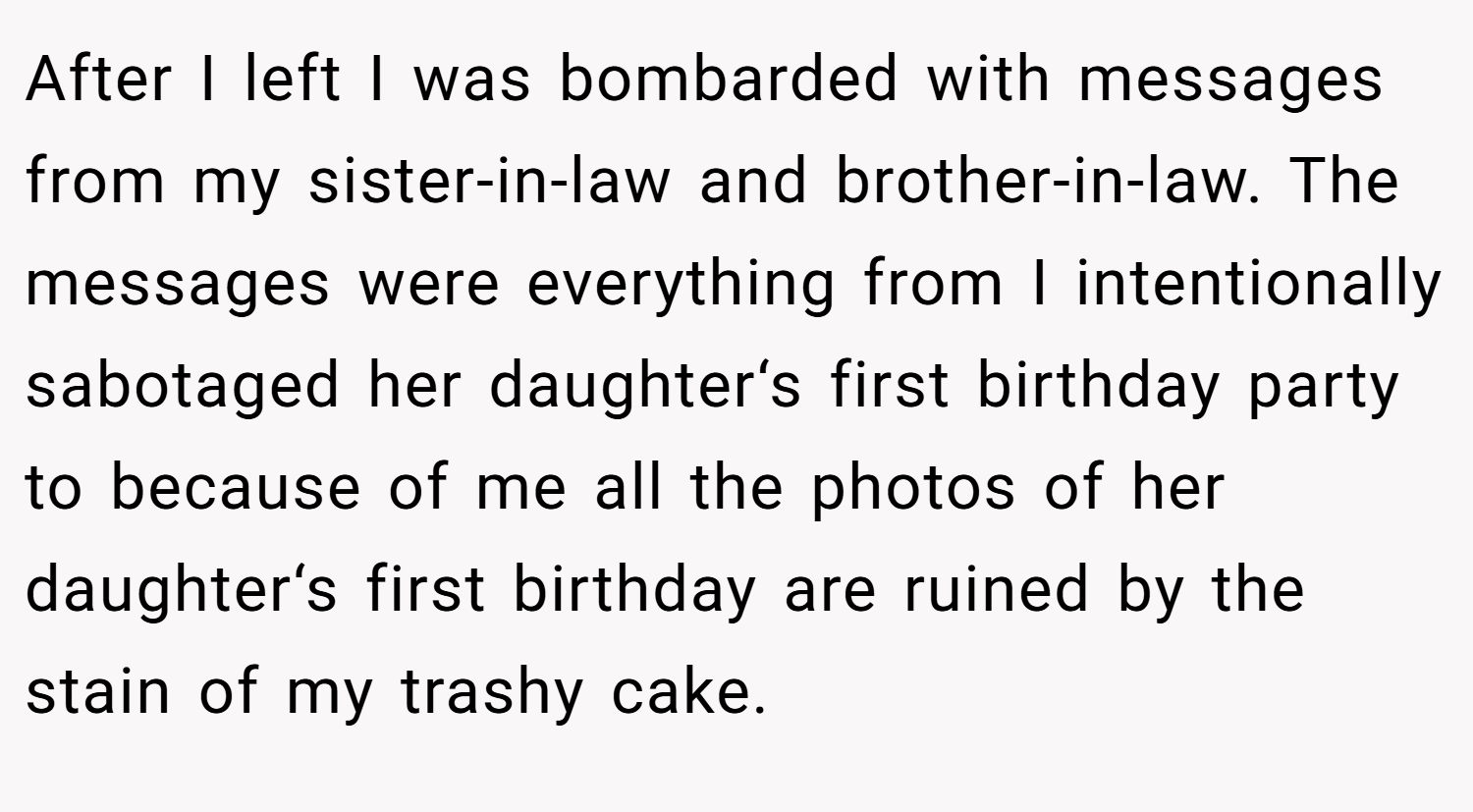 After I left I was bombarded with messages from my sister-in-law and brother-in-law. The messages were everything from I intentionally sabotaged her daughter‘s first birthday party to because of me all the photos of her daughter‘s first birthday are ruined by the stain of my trashy cake.