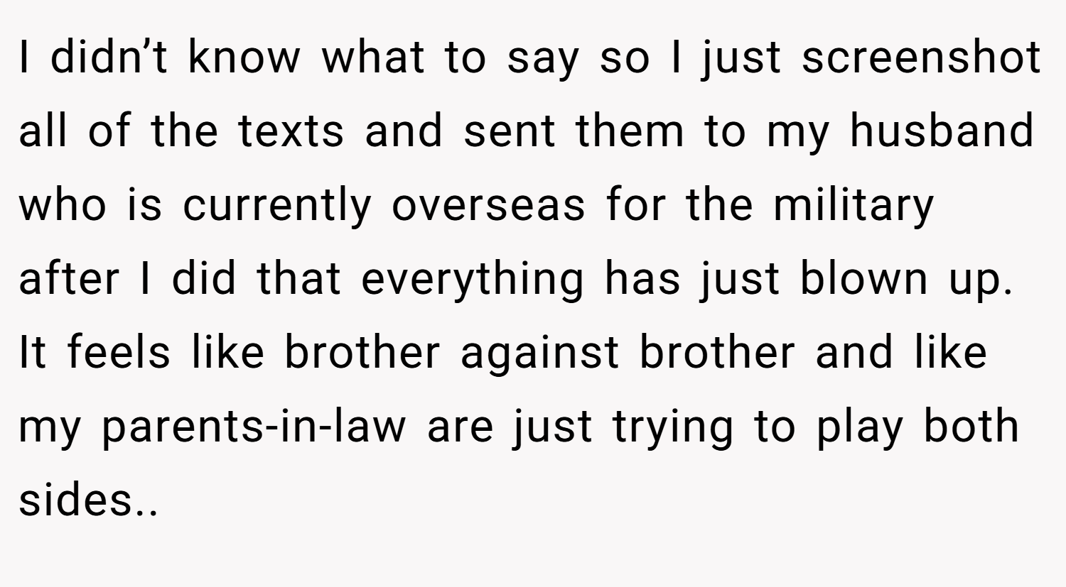 I didn’t know what to say so I just screenshot all of the texts and sent them to my husband who is currently overseas for the military after I did that everything has just blown up. It feels like brother against brother and like my parents-in-law are just trying to play both sides.. ​