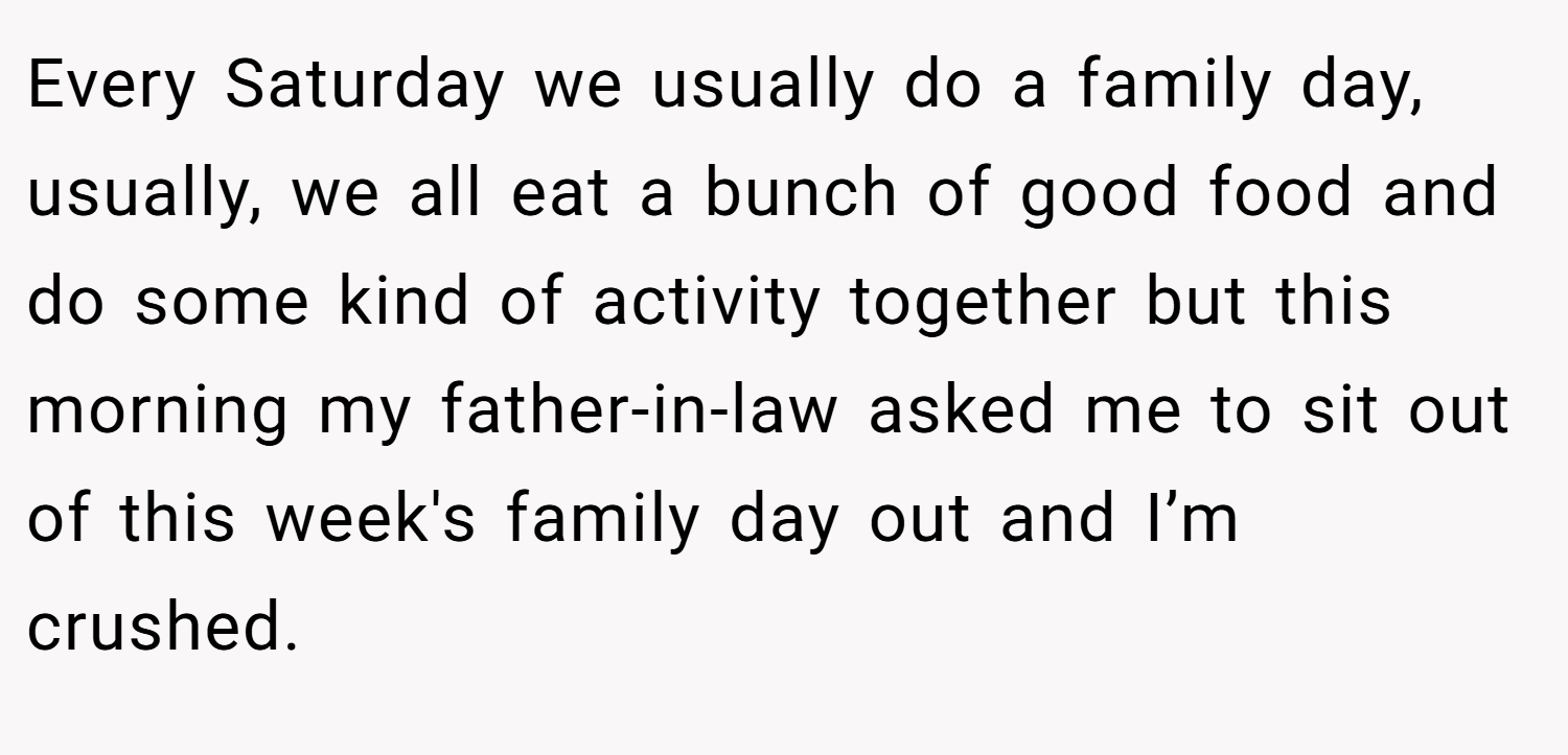 Every Saturday we usually do a family day, usually, we all eat a bunch of good food and do some kind of activity together but this morning my father-in-law asked me to sit out of this week's family day out and I’m crushed.