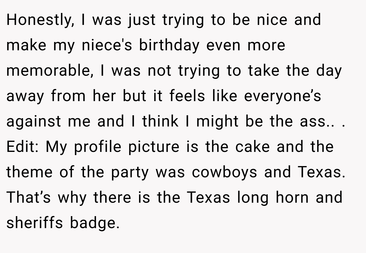 Honestly, I was just trying to be nice and make my niece's birthday even more memorable, I was not trying to take the day away from her but it feels like everyone’s against me and I think I might be the ass.. ​. Edit: My profile picture is the cake and the theme of the party was cowboys and Texas. That’s why there is the Texas long horn and sheriffs badge.