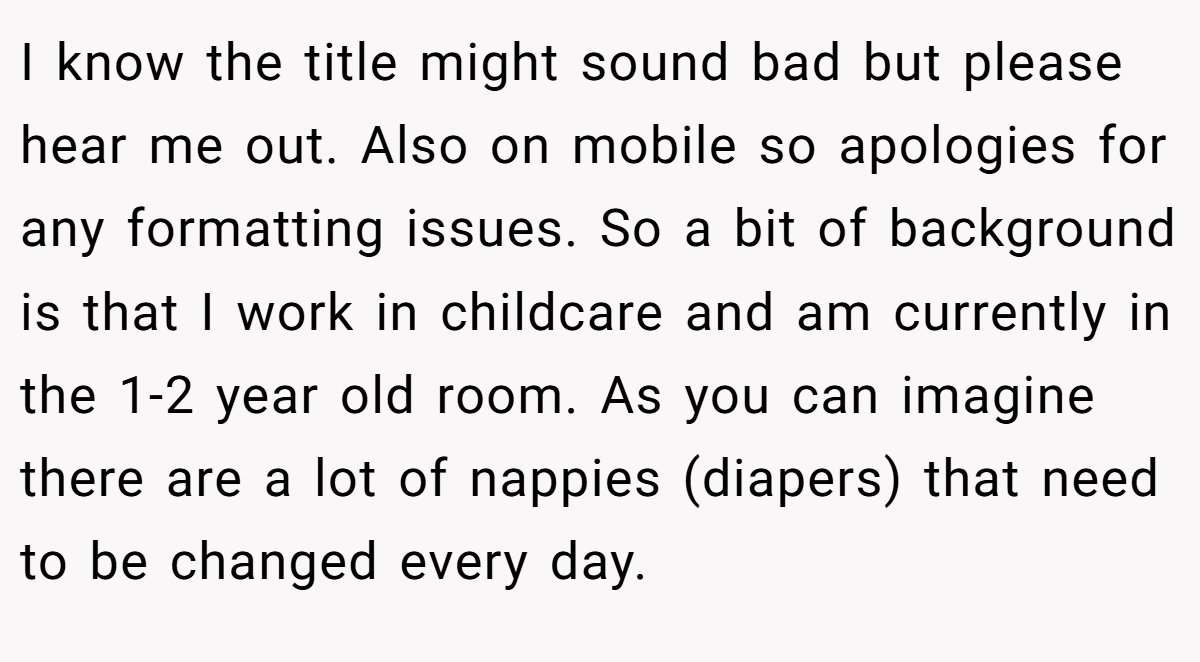 I know the title might sound bad but please hear me out. Also on mobile so apologies for any formatting issues. So a bit of background is that I work in childcare and am currently in the 1-2 year old room. As you can imagine there are a lot of nappies (diapers) that need to be changed every day.