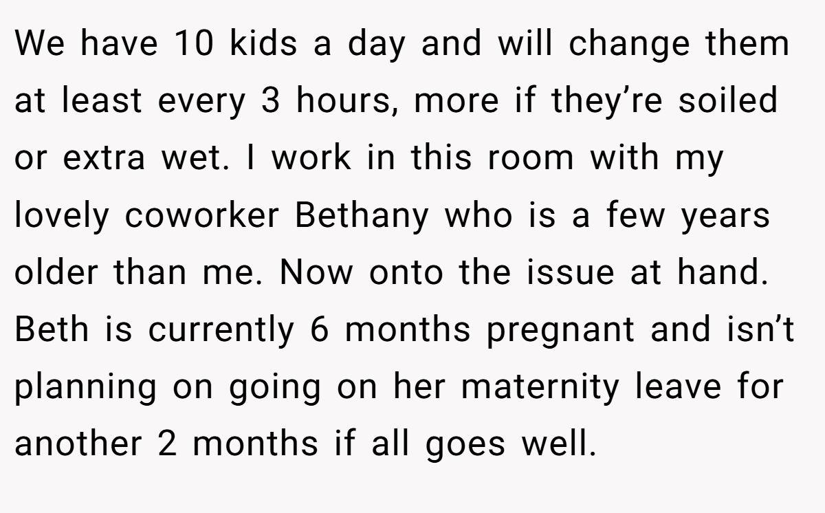 We have 10 kids a day and will change them at least every 3 hours, more if they’re soiled or extra wet. I work in this room with my lovely coworker Bethany who is a few years older than me. Now onto the issue at hand. Beth is currently 6 months pregnant and isn’t planning on going on her maternity leave for another 2 months if all goes well.