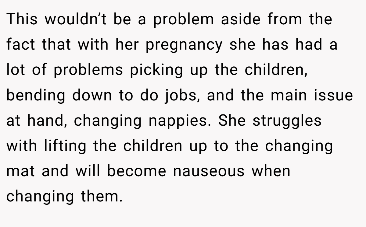 This wouldn’t be a problem aside from the fact that with her pregnancy she has had a lot of problems picking up the children, bending down to do jobs, and the main issue at hand, changing nappies. She struggles with lifting the children up to the changing mat and will become nauseous when changing them.