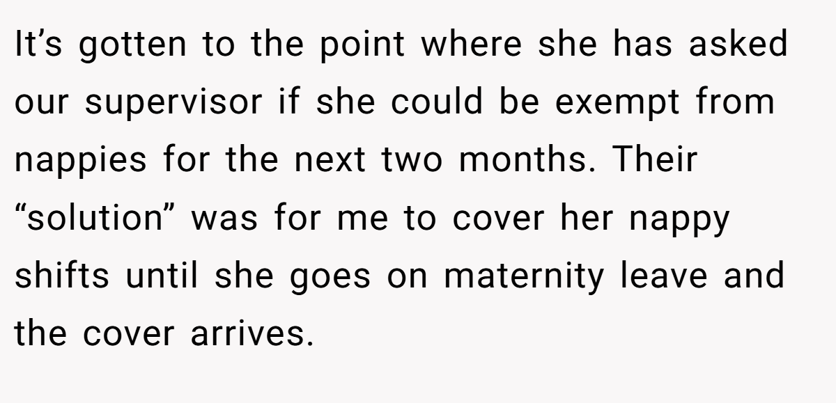 It’s gotten to the point where she has asked our supervisor if she could be exempt from nappies for the next two months. Their “solution” was for me to cover her nappy shifts until she goes on maternity leave and the cover arrives.