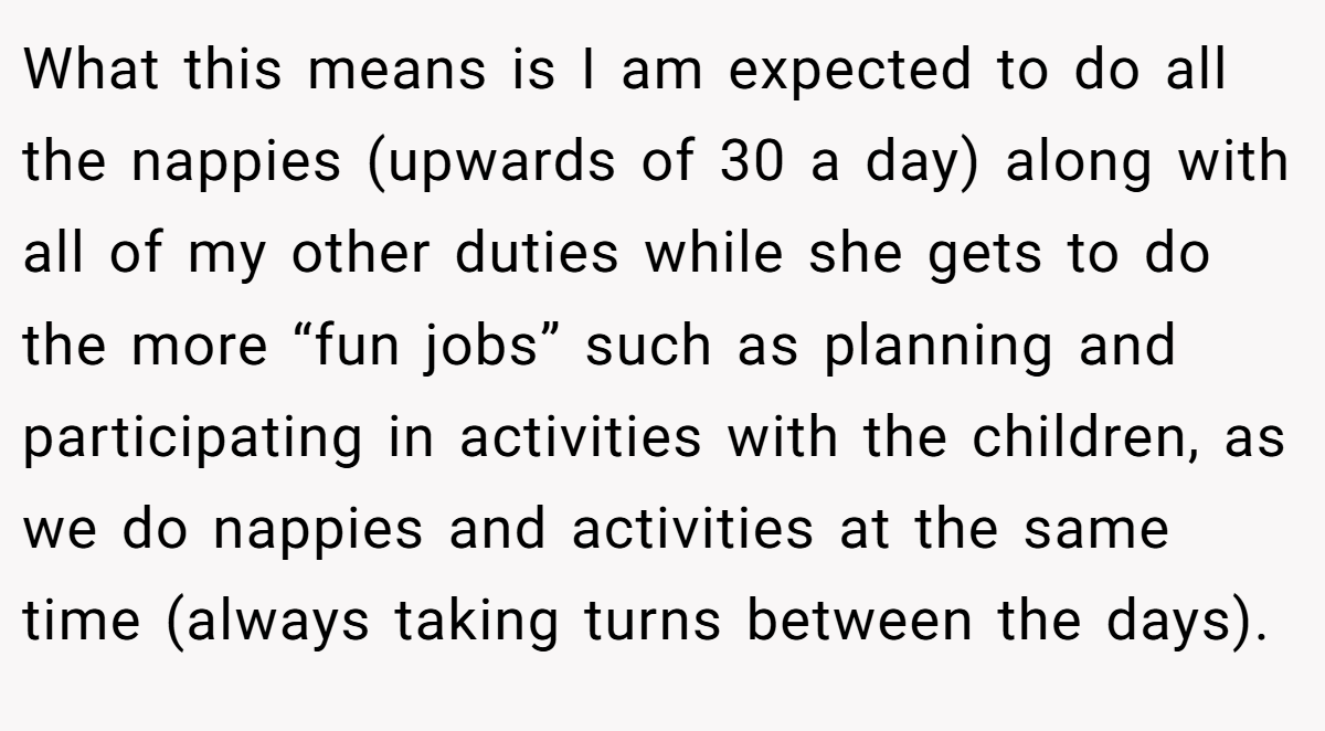 What this means is I am expected to do all the nappies (upwards of 30 a day) along with all of my other duties while she gets to do the more “fun jobs” such as planning and participating in activities with the children, as we do nappies and activities at the same time (always taking turns between the days).