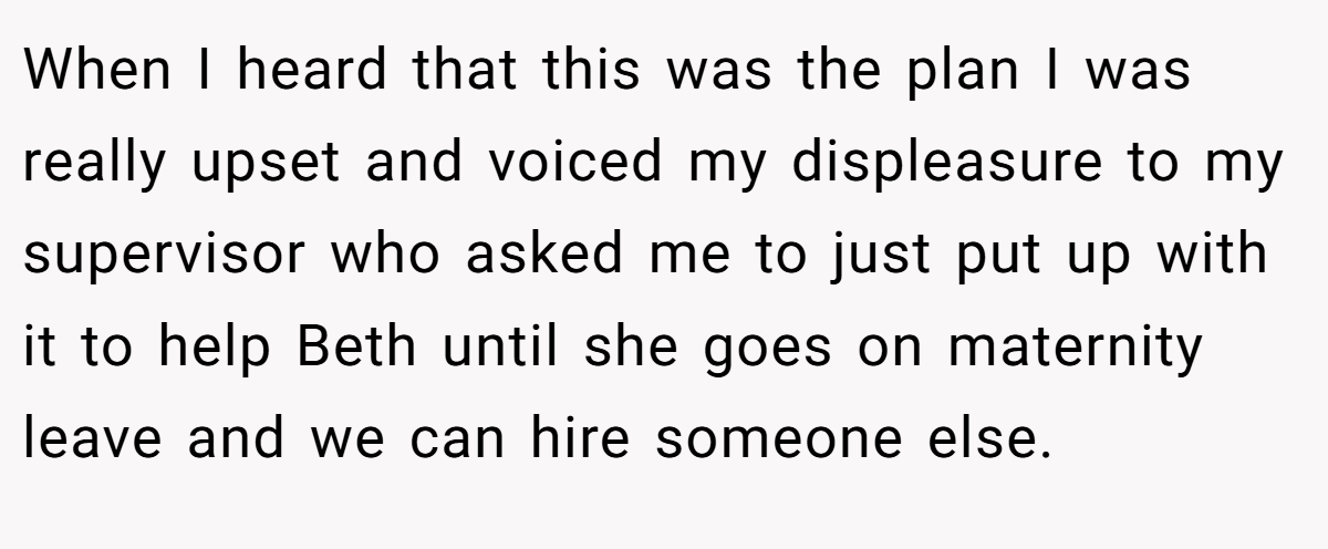 When I heard that this was the plan I was really upset and voiced my displeasure to my supervisor who asked me to just put up with it to help Beth until she goes on maternity leave and we can hire someone else.