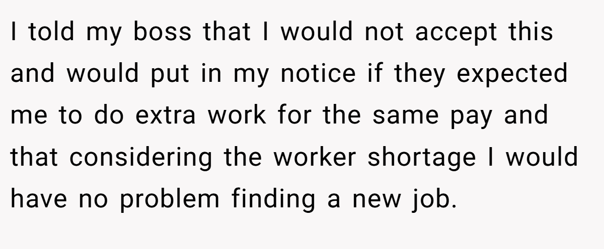 I told my boss that I would not accept this and would put in my notice if they expected me to do extra work for the same pay and that considering the worker shortage I would have no problem finding a new job.
