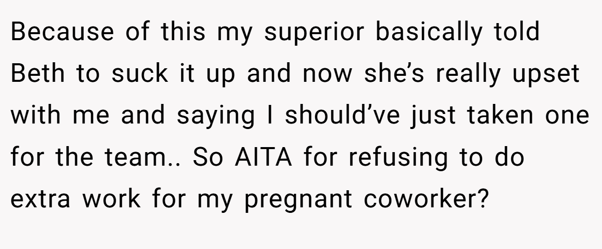 Because of this my superior basically told Beth to suck it up and now she’s really upset with me and saying I should’ve just taken one for the team.. So AITA for refusing to do extra work for my pregnant coworker?