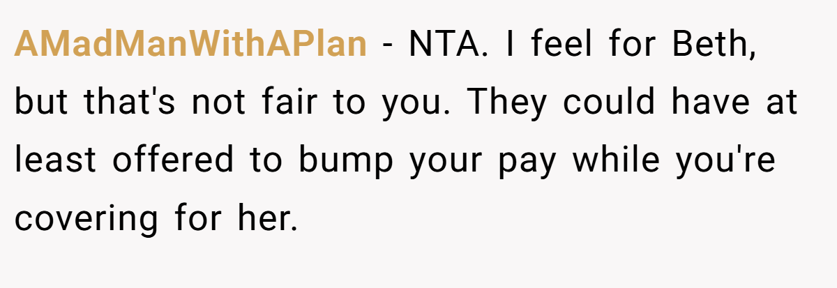 AMadManWithAPlan - NTA. I feel for Beth, but that's not fair to you. They could have at least offered to bump your pay while you're covering for her.