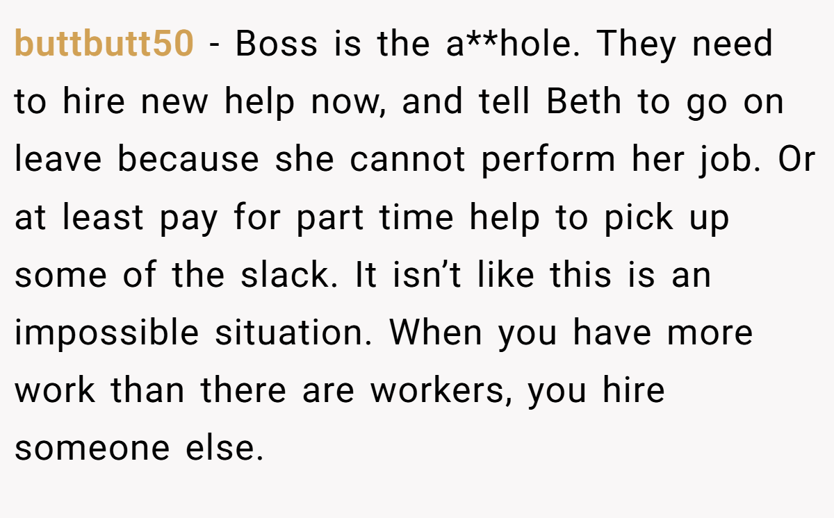 buttbutt50 - Boss is the a**hole. They need to hire new help now, and tell Beth to go on leave because she cannot perform her job. Or at least pay for part time help to pick up some of the slack. It isn’t like this is an impossible situation. When you have more work than there are workers, you hire someone else.