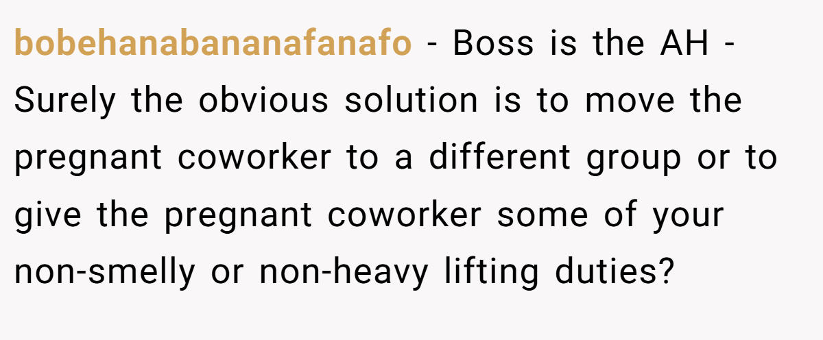 bobehanabananafanafo - Boss is the AH - Surely the obvious solution is to move the pregnant coworker to a different group or to give the pregnant coworker some of your non-smelly or non-heavy lifting duties?