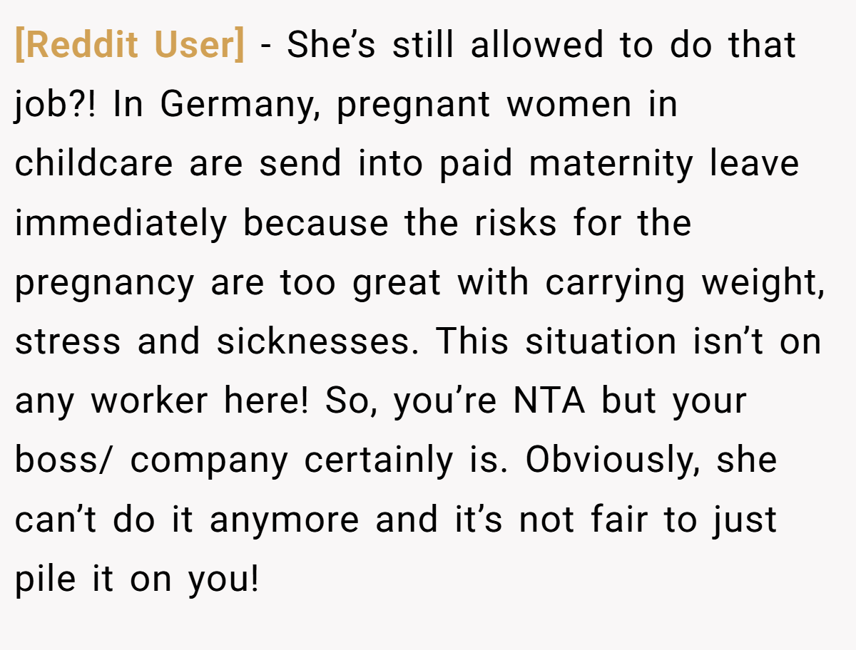 [Reddit User] - She’s still allowed to do that job?! In Germany, pregnant women in childcare are send into paid maternity leave immediately because the risks for the pregnancy are too great with carrying weight, stress and sicknesses. This situation isn’t on any worker here! So, you’re NTA but your boss/ company certainly is. Obviously, she can’t do it anymore and it’s not fair to just pile it on you!