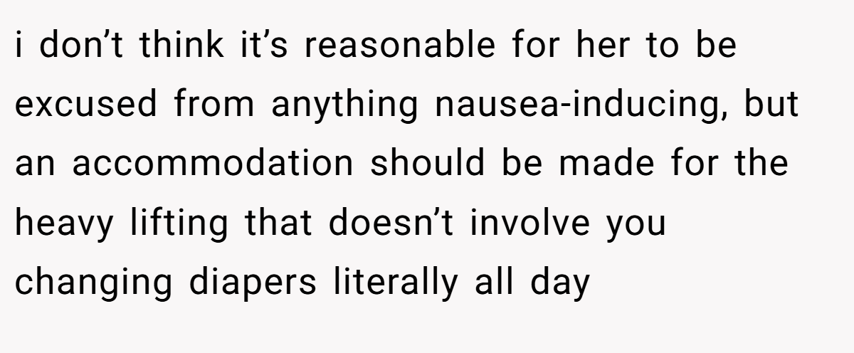 i don’t think it’s reasonable for her to be excused from anything nausea-inducing, but an accommodation should be made for the heavy lifting that doesn’t involve you changing diapers literally all day