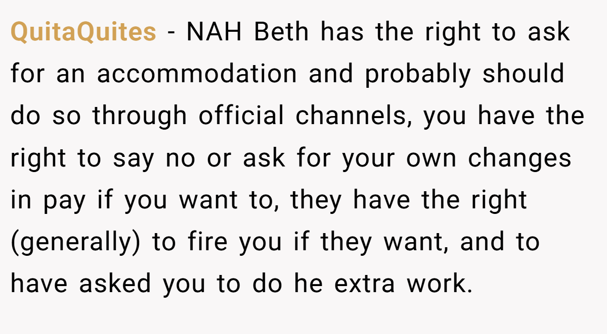 QuitaQuites - NAH Beth has the right to ask for an accommodation and probably should do so through official channels, you have the right to say no or ask for your own changes in pay if you want to, they have the right (generally) to fire you if they want, and to have asked you to do he extra work.