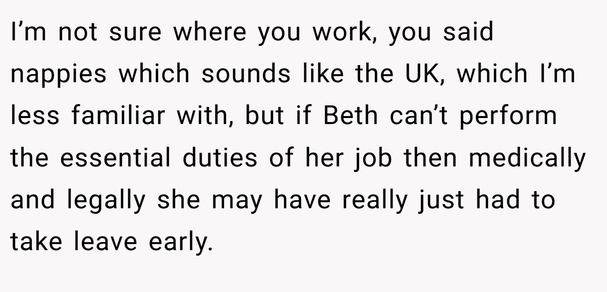 I’m not sure where you work, you said nappies which sounds like the UK, which I’m less familiar with, but if Beth can’t perform the essential duties of her job then medically and legally she may have really just had to take leave early.