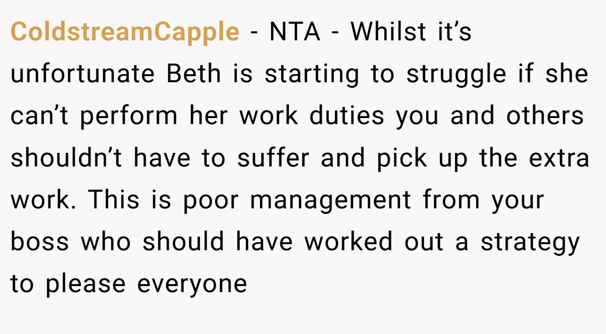 ColdstreamCapple - NTA - Whilst it’s unfortunate Beth is starting to struggle if she can’t perform her work duties you and others shouldn’t have to suffer and pick up the extra work. This is poor management from your boss who should have worked out a strategy to please everyone