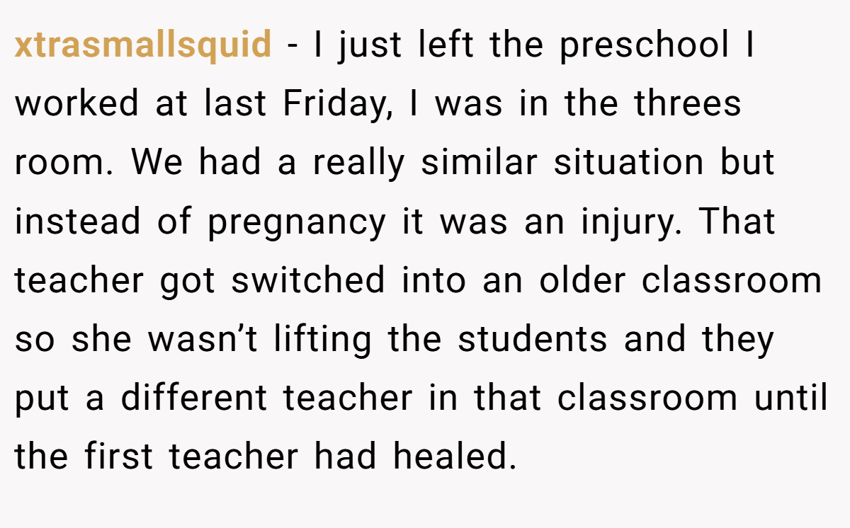 xtrasmallsquid - I just left the preschool I worked at last Friday, I was in the threes room. We had a really similar situation but instead of pregnancy it was an injury. That teacher got switched into an older classroom so she wasn’t lifting the students and they put a different teacher in that classroom until the first teacher had healed.