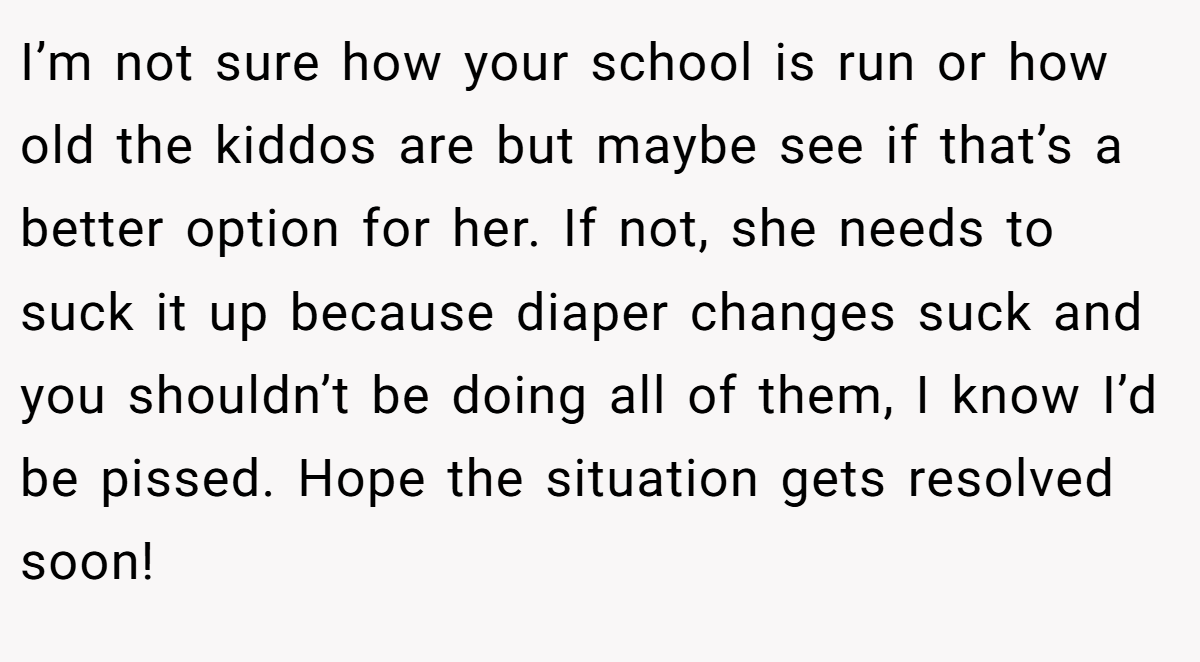 I’m not sure how your school is run or how old the kiddos are but maybe see if that’s a better option for her. If not, she needs to suck it up because diaper changes suck and you shouldn’t be doing all of them, I know I’d be pissed. Hope the situation gets resolved soon!