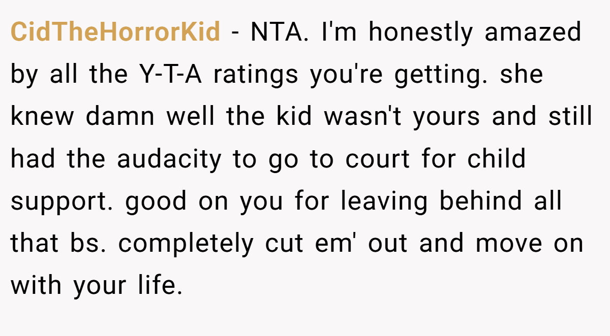 CidTheHorrorKid − NTA. I'm honestly amazed by all the Y-T-A ratings you're getting. she knew damn well the kid wasn't yours and still had the audacity to go to court for child support. good on you for leaving behind all that bs. completely cut em' out and move on with your life.