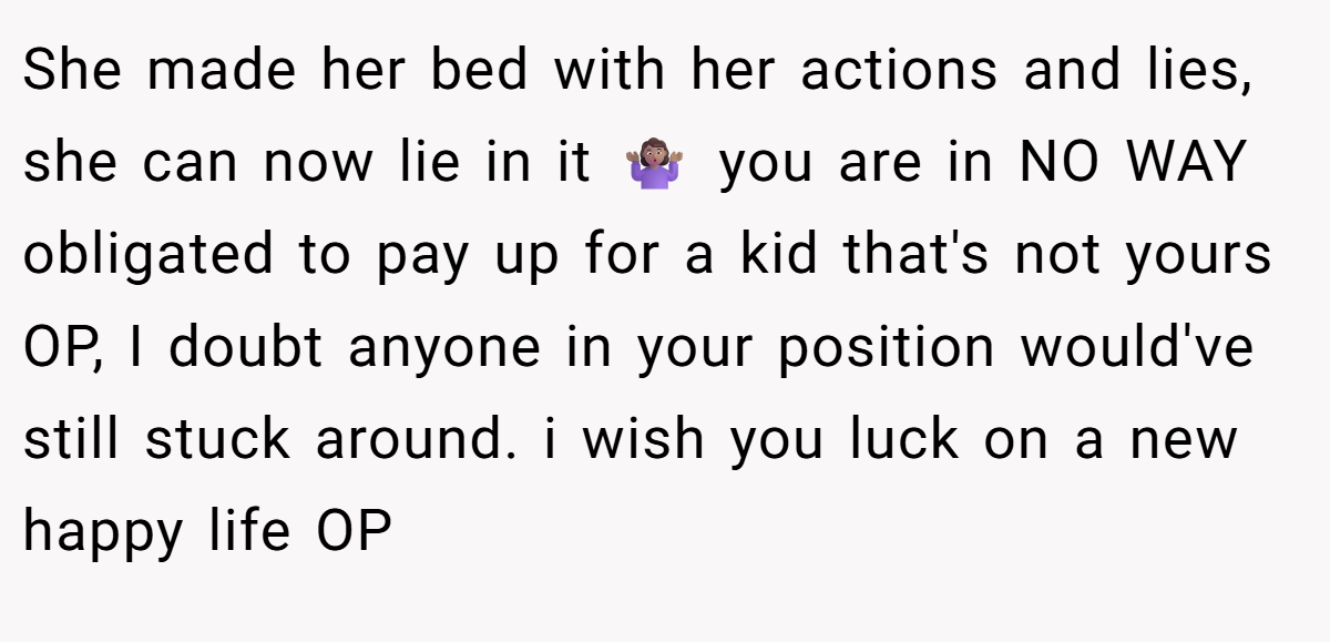 She made her bed with her actions and lies, she can now lie in it 🤷🏽‍♀ you are in NO WAY obligated to pay up for a kid that's not yours OP, I doubt anyone in your position would've still stuck around. i wish you luck on a new happy life OP