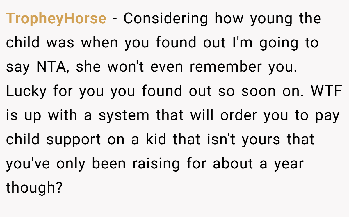 TropheyHorse − Considering how young the child was when you found out I'm going to say NTA, she won't even remember you. Lucky for you you found out so soon on. WTF is up with a system that will order you to pay child support on a kid that isn't yours that you've only been raising for about a year though?