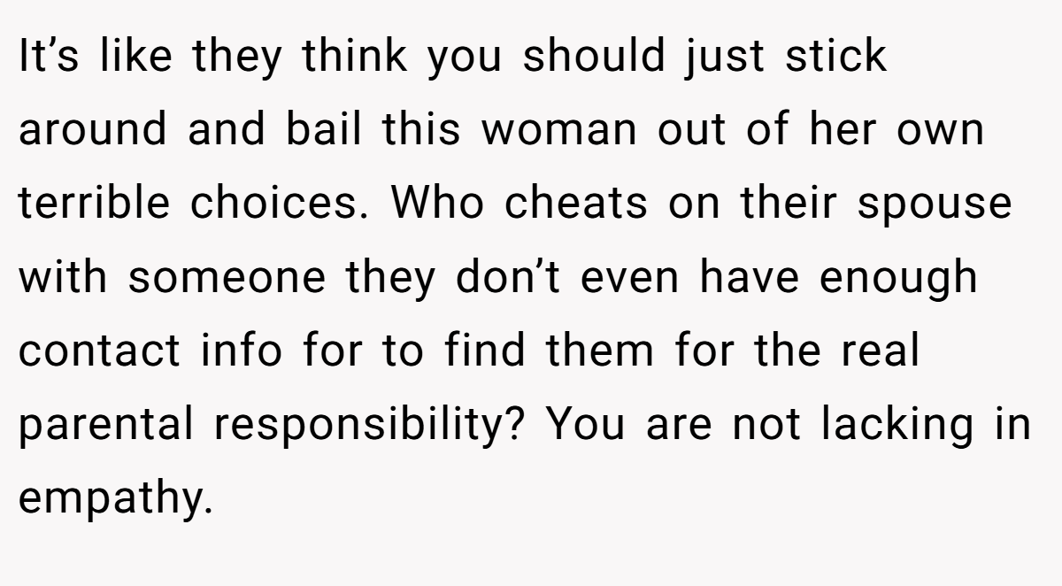 It’s like they think you should just stick around and bail this woman out of her own terrible choices. Who cheats on their spouse with someone they don’t even have enough contact info for to find them for the real parental responsibility? You are not lacking in empathy.