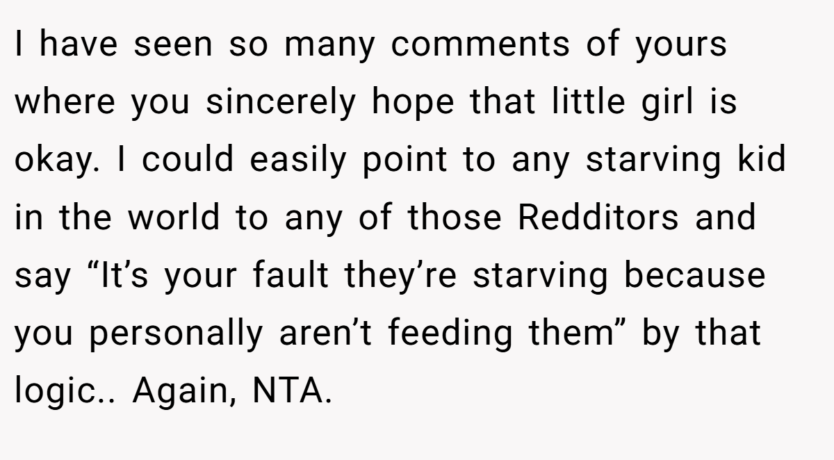 I have seen so many comments of yours where you sincerely hope that little girl is okay. I could easily point to any starving kid in the world to any of those Redditors and say “It’s your fault they’re starving because you personally aren’t feeding them” by that logic.. Again, NTA.