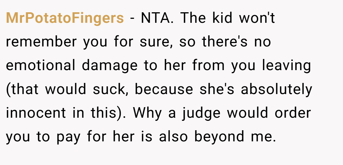 MrPotatoFingers − NTA. The kid won't remember you for sure, so there's no emotional damage to her from you leaving (that would suck, because she's absolutely innocent in this). Why a judge would order you to pay for her is also beyond me.
